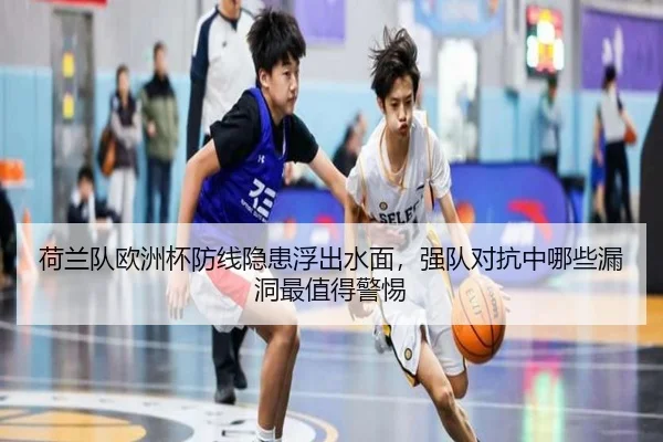 荷兰队欧洲杯防线隐患浮出水面，强队对抗中哪些漏洞最值得警惕